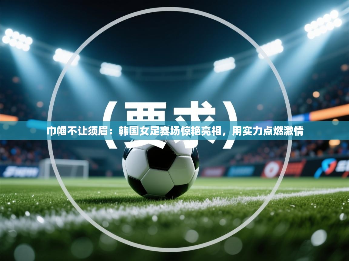巾帼不让须眉：韩国女足赛场惊艳亮相，用实力点燃激情